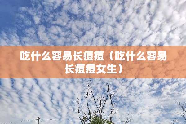 吃什么容易长痘痘（吃什么容易长痘痘女生）