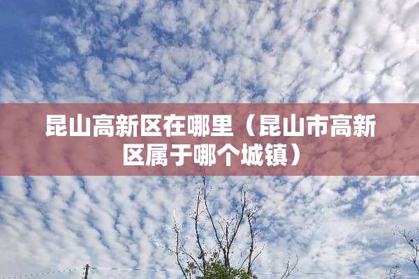 昆山高新区在哪里（昆山市高新区属于哪个城镇）
