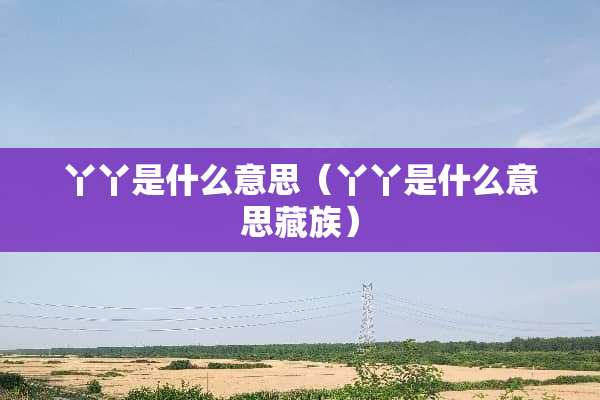 丫丫是什么意思（丫丫是什么意思藏族）