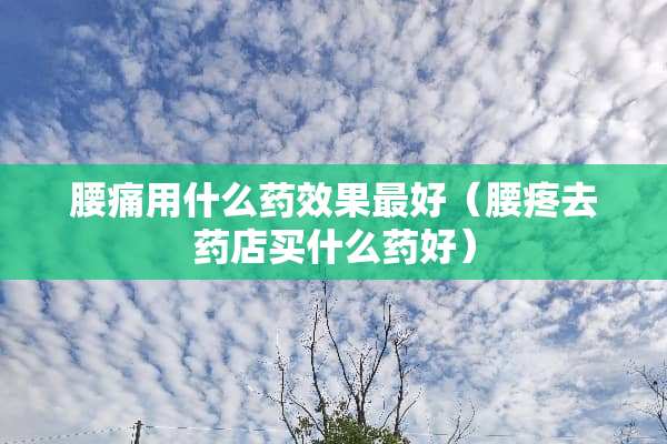 腰痛用什么药效果最好（腰疼去药店买什么药好）