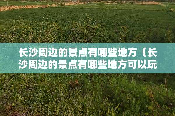 长沙周边的景点有哪些地方（长沙周边的景点有哪些地方可以玩）