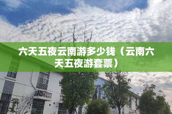 六天五夜云南游多少钱（云南六天五夜游套票）