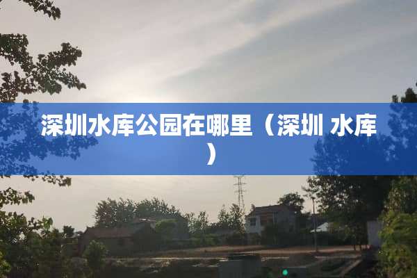 深圳水库公园在哪里（深圳 水库）