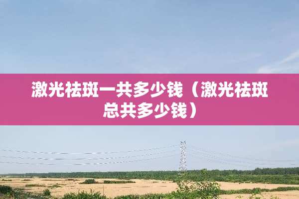 激光祛斑一共多少钱（激光祛斑总共多少钱）