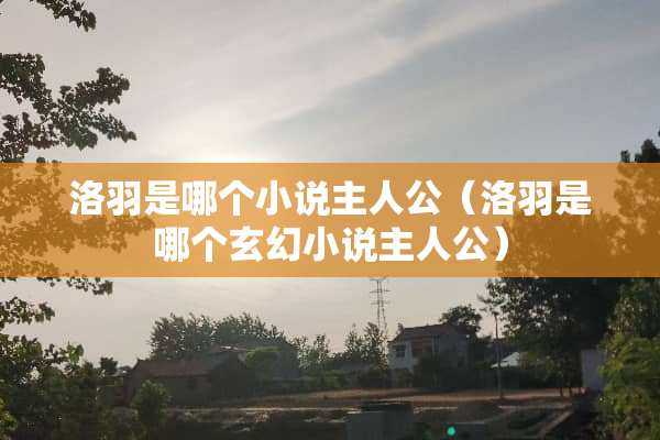 洛羽是哪个小说主人公（洛羽是哪个玄幻小说主人公）