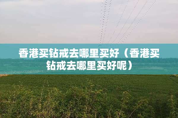 香港买钻戒去哪里买好（香港买钻戒去哪里买好呢）