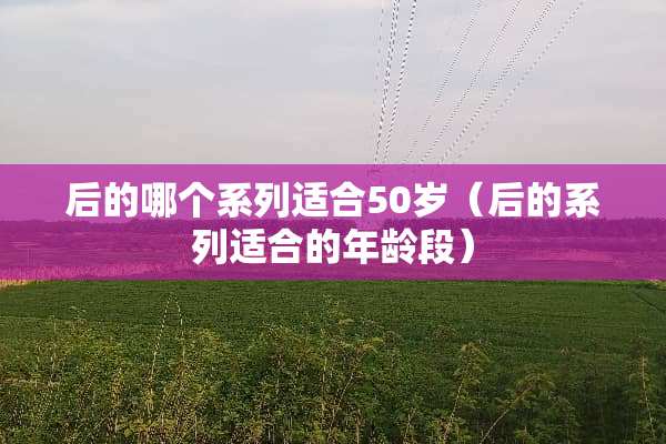 后的哪个系列适合50岁（后的系列适合的年龄段）