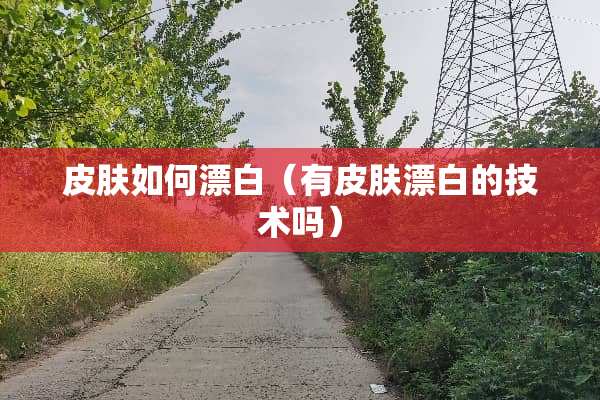 皮肤如何漂白（有皮肤漂白的技术吗）