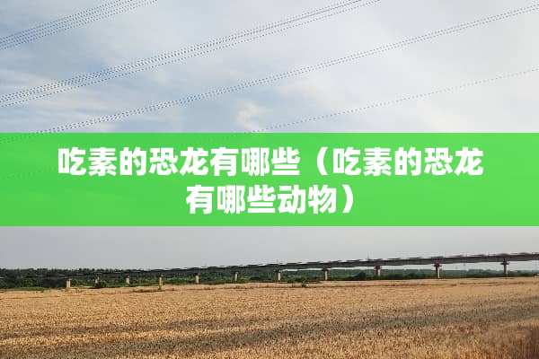 吃素的恐龙有哪些（吃素的恐龙有哪些动物）