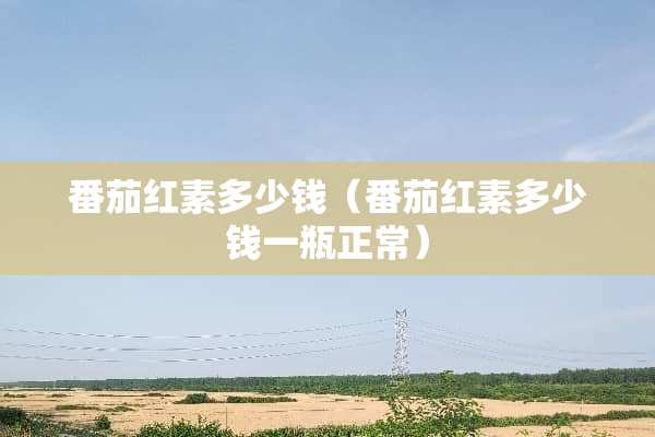 番茄红素多少钱（番茄红素多少钱一瓶正常）