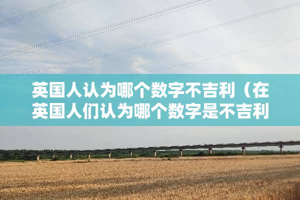 英国人认为哪个数字不吉利（在英国人们认为哪个数字是不吉利的用英语回答）