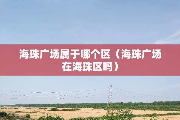 海珠广场属于哪个区（海珠广场在海珠区吗）