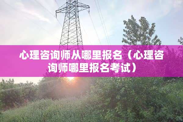 心理咨询师从哪里报名（心理咨询师哪里报名考试）
