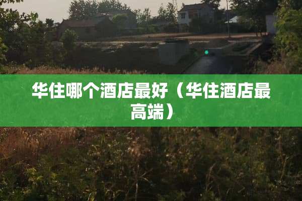 华住哪个酒店最好（华住酒店最高端）