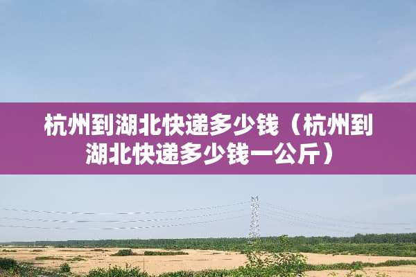 杭州到湖北快递多少钱（杭州到湖北快递多少钱一公斤）