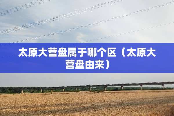 太原大营盘属于哪个区（太原大营盘由来）