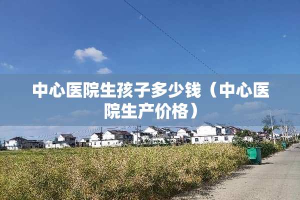 中心医院生孩子多少钱（中心医院生产价格）