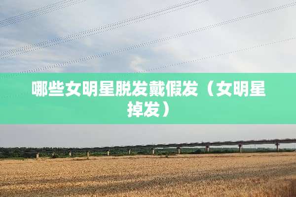 哪些女明星脱发戴假发（女明星掉发）