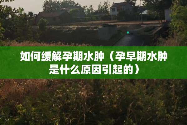 如何缓解孕期水肿（孕早期水肿是什么原因引起的）