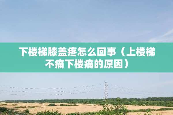 下楼梯膝盖疼怎么回事（上楼梯不痛下楼痛的原因）