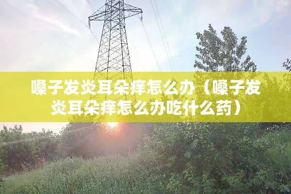 嗓子发炎耳朵痒怎么办（嗓子发炎耳朵痒怎么办吃什么药）