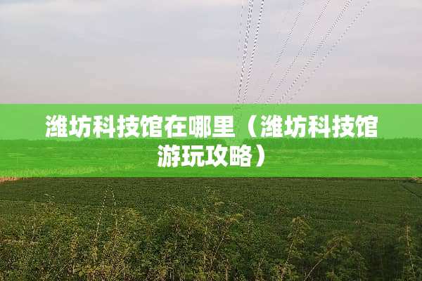 潍坊科技馆在哪里（潍坊科技馆游玩攻略）