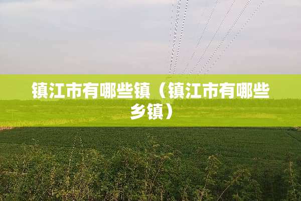 镇江市有哪些镇（镇江市有哪些乡镇）