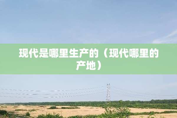 现代是哪里生产的（现代哪里的产地）