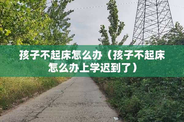 孩子不起床怎么办（孩子不起床怎么办上学迟到了）