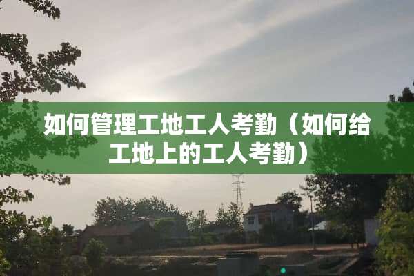 如何管理工地工人考勤（如何给工地上的工人考勤）