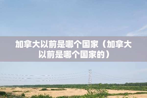 加拿大以前是哪个国家（加拿大以前是哪个国家的）