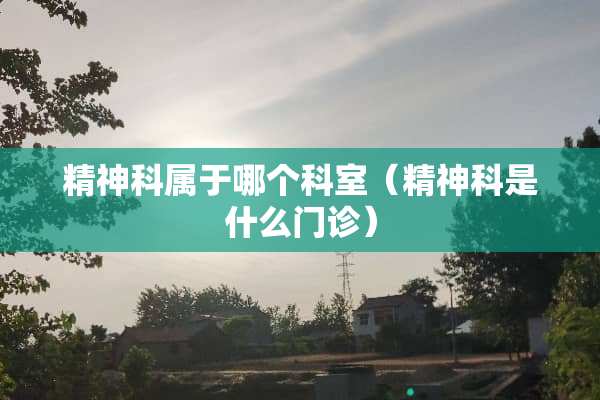 精神科属于哪个科室（精神科是什么门诊）