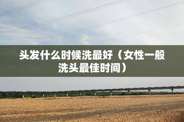 头发什么时候洗最好（女性一般洗头最佳时间）
