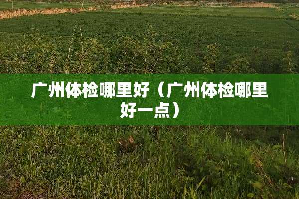 广州体检哪里好（广州体检哪里好一点）