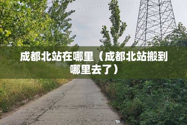 成都北站在哪里（成都北站搬到哪里去了）