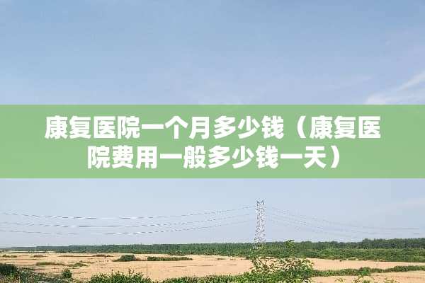 康复医院一个月多少钱（康复医院费用一般多少钱一天）
