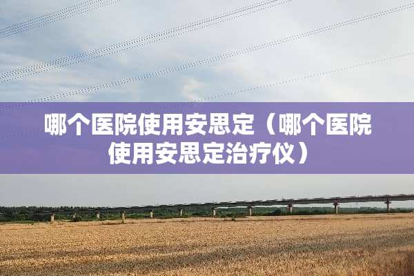 哪个医院使用安思定（哪个医院使用安思定治疗仪）