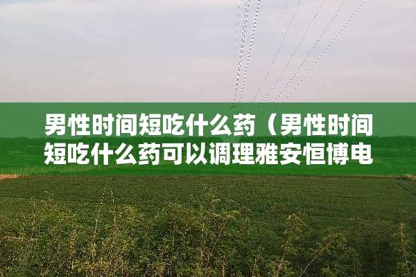 男性时间短吃什么药（男性时间短吃什么药可以调理雅安恒博电话多少）