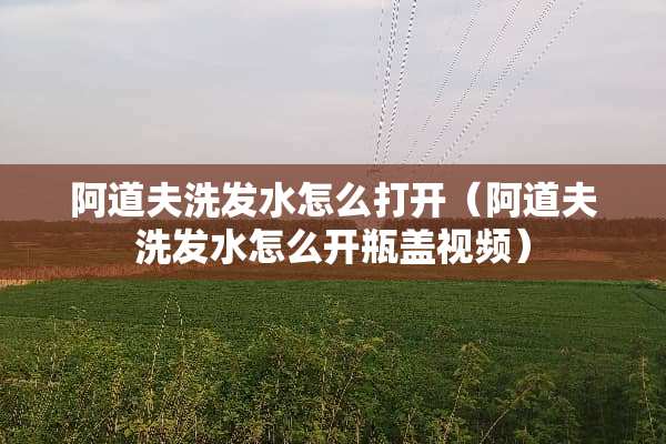 阿道夫洗发水怎么打开（阿道夫洗发水怎么开瓶盖视频）