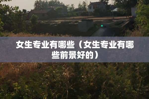 女生专业有哪些（女生专业有哪些前景好的）