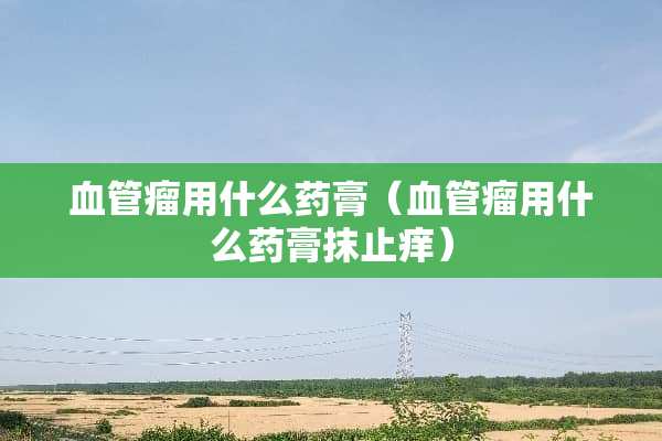 血管瘤用什么药膏（血管瘤用什么药膏抹止痒）