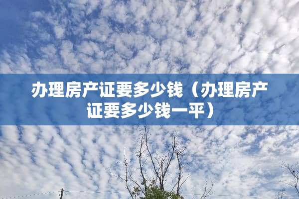 办理房产证要多少钱（办理房产证要多少钱一平）