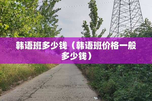 韩语班多少钱（韩语班价格一般多少钱）