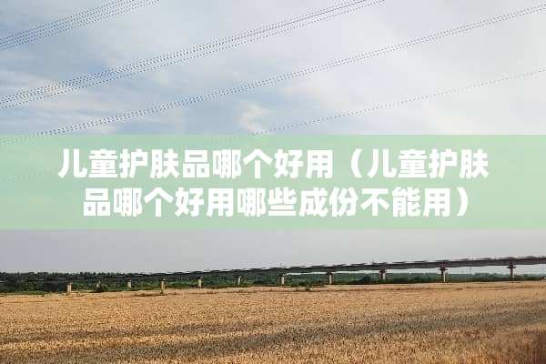 儿童护肤品哪个好用（儿童护肤品哪个好用哪些成份不能用）