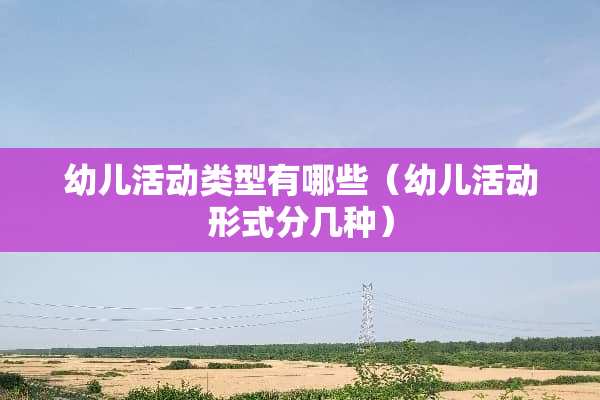 幼儿活动类型有哪些（幼儿活动形式分几种）