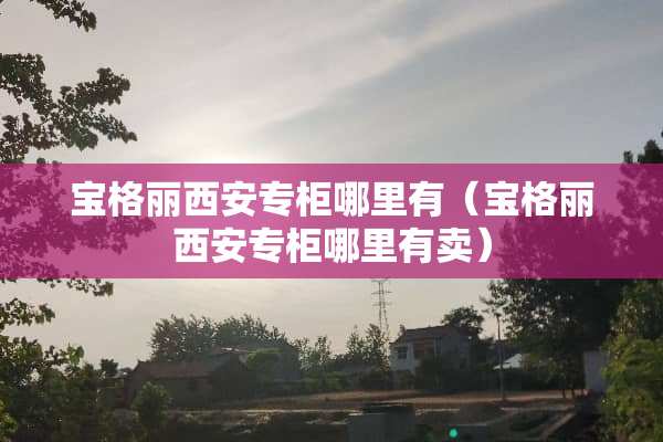 宝格丽西安专柜哪里有（宝格丽西安专柜哪里有卖）