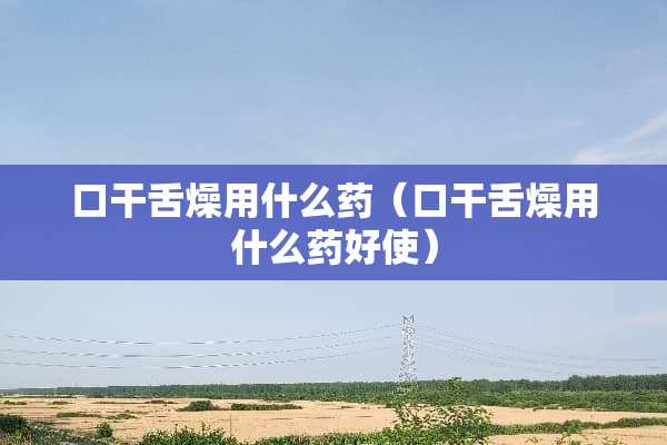 口干舌燥用什么药（口干舌燥用什么药好使）