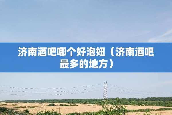 济南酒吧哪个好泡妞（济南酒吧最多的地方）