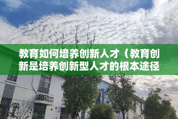 教育如何培养创新人才（教育创新是培养创新型人才的根本途径）