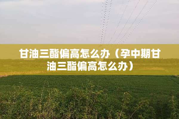 **三酯偏高怎么办（孕中期**三酯偏高怎么办）